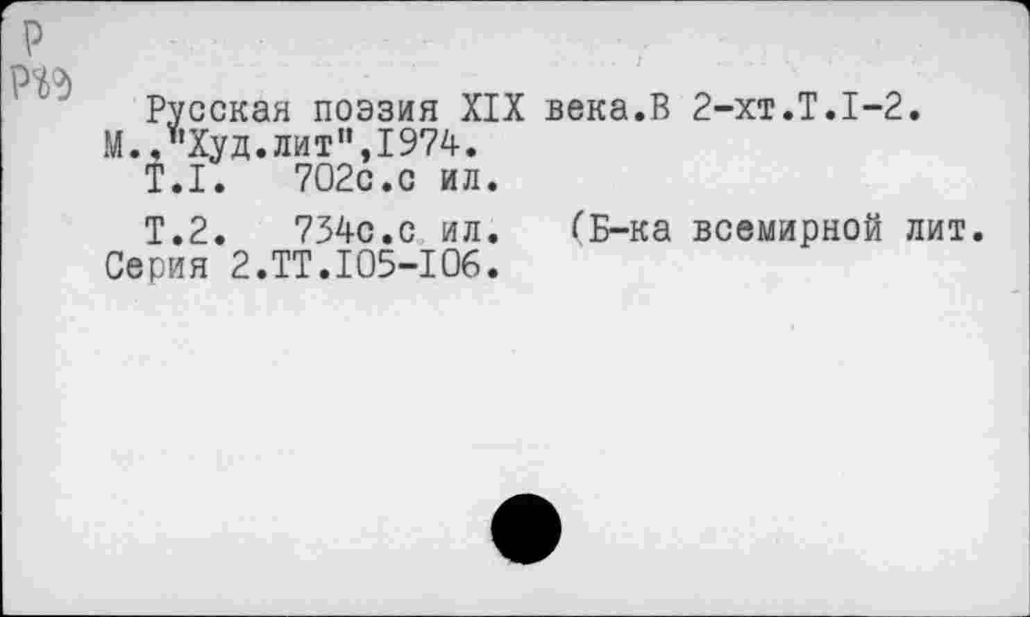 ﻿р Р^д
Русская поэзия XIX века.В 2-хт.Т.1-2.
М.,"Худ.лит",1974.
Т.1.	702с.с ил.
Т.2.	734с.с ил.	(Б-ка всемирной лит.
Серия 2.ТТ.105-106.